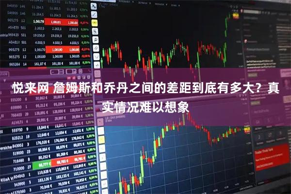 悦来网 詹姆斯和乔丹之间的差距到底有多大？真实情况难以想象
