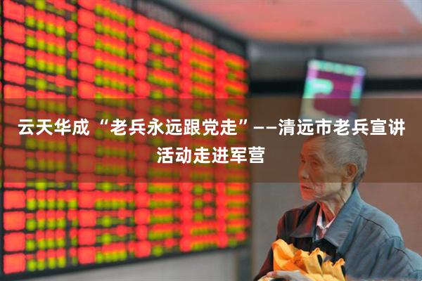 云天华成 “老兵永远跟党走”——清远市老兵宣讲活动走进军营