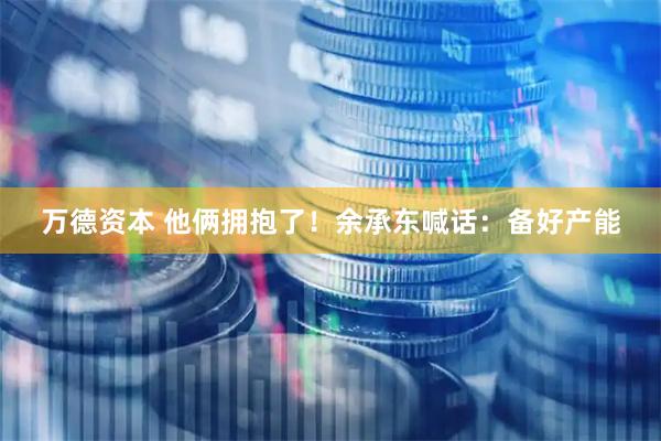 万德资本 他俩拥抱了！余承东喊话：备好产能