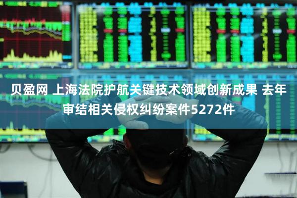 贝盈网 上海法院护航关键技术领域创新成果 去年审结相关侵权纠纷案件5272件