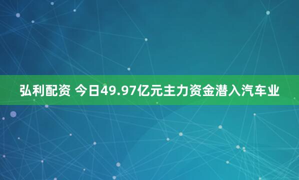 弘利配资 今日49.97亿元主力资金潜入汽车业