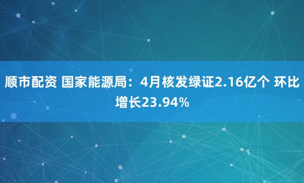 顺市配资 国家能源局：4月核发绿证2.16亿个 环比增长23.94%