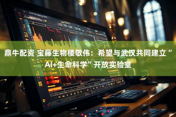 鼎牛配资 宝藤生物楼敬伟：希望与武汉共同建立“AI+生命科学”开放实验室