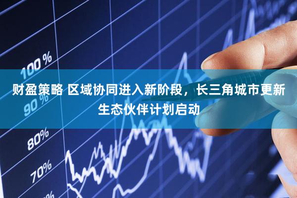 财盈策略 区域协同进入新阶段，长三角城市更新生态伙伴计划启动