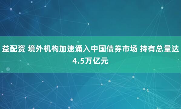 益配资 境外机构加速涌入中国债券市场 持有总量达4.5万亿元