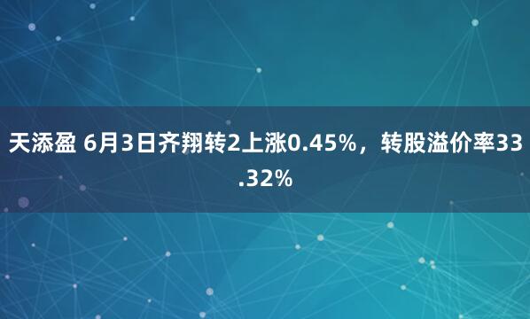 天添盈 6月3日齐翔转2上涨0.45%，转股溢价率33.32%