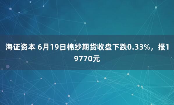 海证资本 6月19日棉纱期货收盘下跌0.33%，报19770元