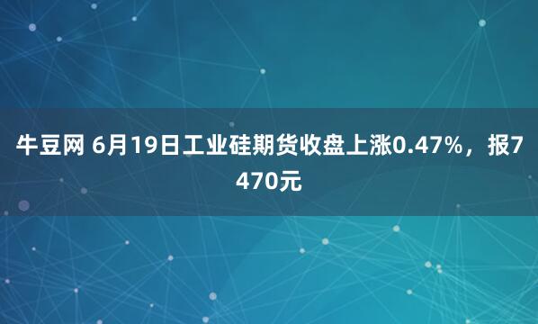 牛豆网 6月19日工业硅期货收盘上涨0.47%，报7470元