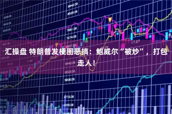 汇操盘 特朗普发梗图恶搞：鲍威尔“被炒”，打包走人！