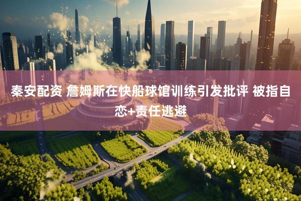 秦安配资 詹姆斯在快船球馆训练引发批评 被指自恋+责任逃避
