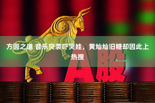 方圆之道 音乐突袭吓哭娃，黄灿灿旧糖却因此上热搜