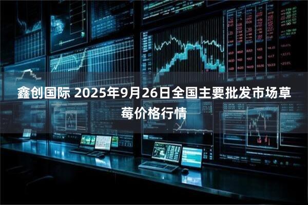 鑫创国际 2025年9月26日全国主要批发市场草莓价格行情