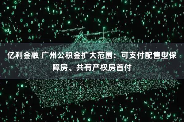 亿利金融 广州公积金扩大范围：可支付配售型保障房、共有产权房首付