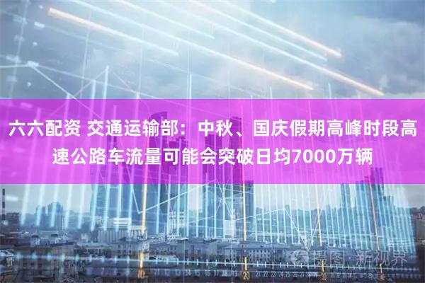 六六配资 交通运输部：中秋、国庆假期高峰时段高速公路车流量可能会突破日均7000万辆