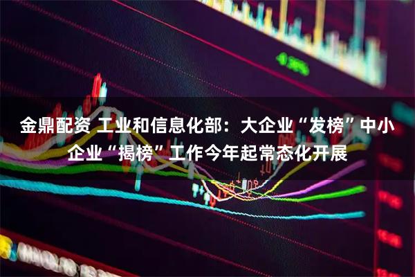 金鼎配资 工业和信息化部：大企业“发榜”中小企业“揭榜”工作今年起常态化开展