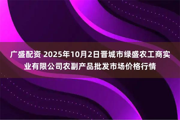广盛配资 2025年10月2日晋城市绿盛农工商实业有限公司农副产品批发市场价格行情