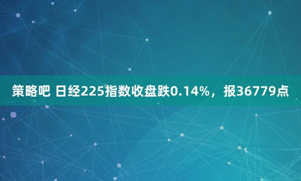 策略吧 日经225指数收盘跌0.14%，报36779点