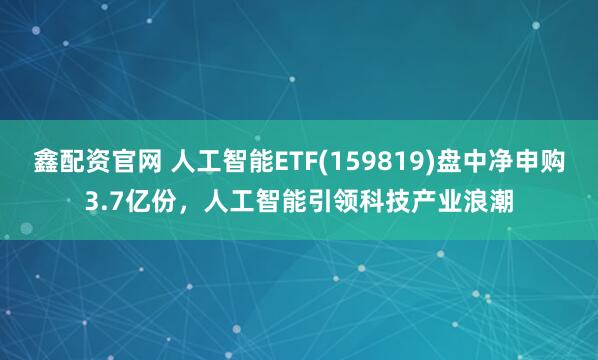 鑫配资官网 人工智能ETF(159819)盘中净申购3.7亿份，人工智能引领科技产业浪潮