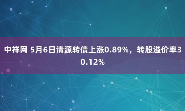 中祥网 5月6日清源转债上涨0.89%，转股溢价率30.12%