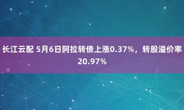长江云配 5月6日阿拉转债上涨0.37%，转股溢价率20.97%
