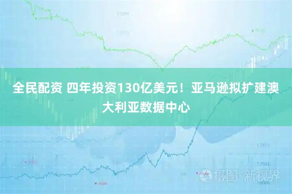 全民配资 四年投资130亿美元！亚马逊拟扩建澳大利亚数据中心