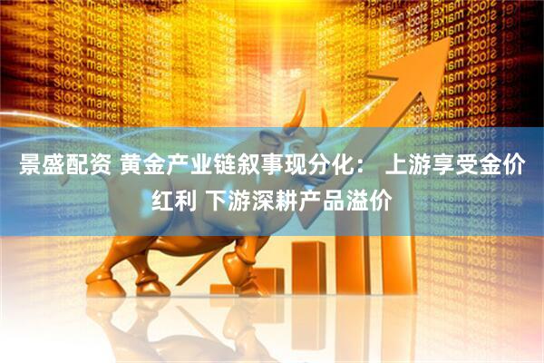 景盛配资 黄金产业链叙事现分化： 上游享受金价红利 下游深耕产品溢价