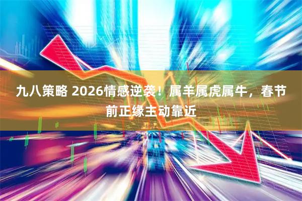 九八策略 2026情感逆袭！属羊属虎属牛，春节前正缘主动靠近