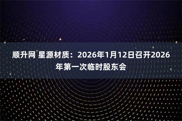 顺升网 星源材质：2026年1月12日召开2026年第一次临时股东会