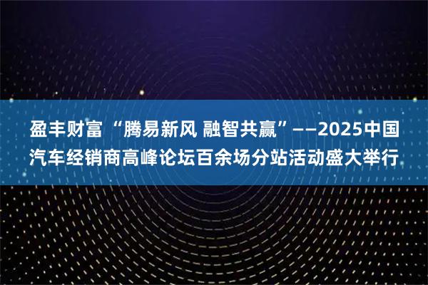 盈丰财富 “腾易新风 融智共赢”——2025中国汽车经销商高峰论坛百余场分站活动盛大举行