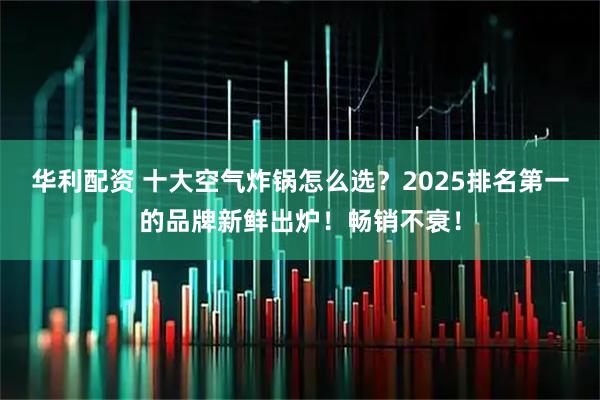 华利配资 十大空气炸锅怎么选?2025排名第一的品牌新鲜出炉!畅销不衰!