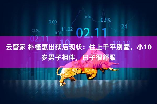 云管家 朴槿惠出狱后现状:住上千平别墅,小10岁男子相伴,日子很舒服