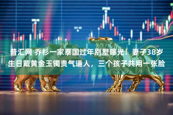 普汇网 乔杉一家泰国过年别墅曝光!妻子38岁生日戴黄金玉镯贵气逼人,三个孩子共用一张脸