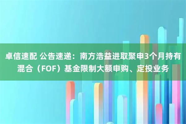 卓信速配 公告速递:南方浩益进取聚申3个月持有混合(FOF)基金限制大额申购、定投业务