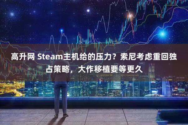 高升网 Steam主机给的压力?索尼考虑重回独占策略,大作移植要等更久