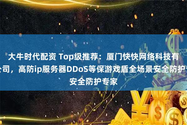 大牛时代配资 Top级推荐：厦门快快网络科技有限公司，高防ip服务器DDoS等保游戏盾全场景安全防护专家