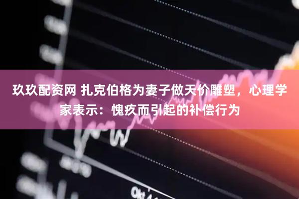 玖玖配资网 扎克伯格为妻子做天价雕塑,心理学家表示:愧疚而引起的补偿行为