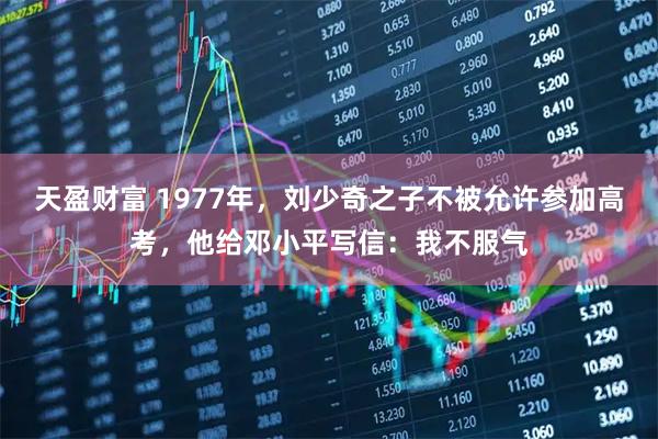 天盈财富 1977年,刘少奇之子不被允许参加高考,他给邓小平写信:我不服气
