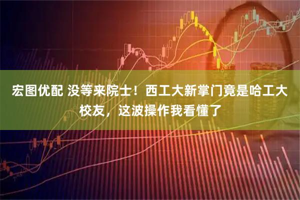 宏图优配 没等来院士！西工大新掌门竟是哈工大校友，这波操作我看懂了