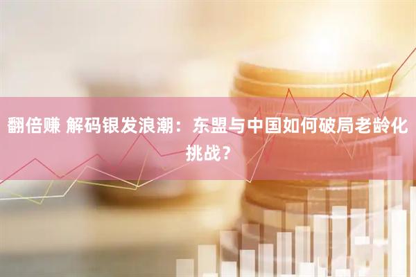 翻倍赚 解码银发浪潮：东盟与中国如何破局老龄化挑战？