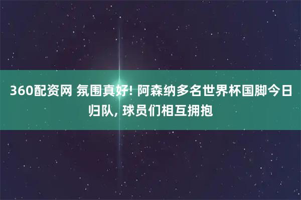 360配资网 氛围真好! 阿森纳多名世界杯国脚今日归队, 球员们相互拥抱