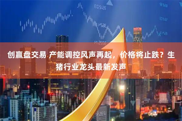 创赢盘交易 产能调控风声再起，价格将止跌？生猪行业龙头最新发声