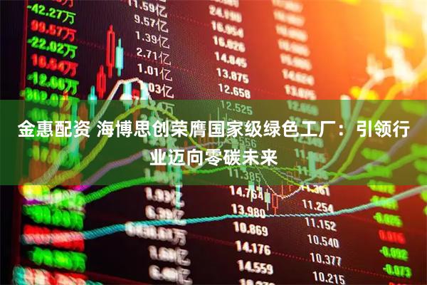 金惠配资 海博思创荣膺国家级绿色工厂：引领行业迈向零碳未来