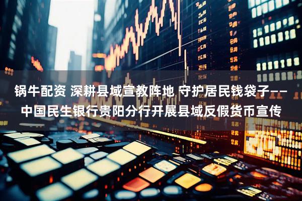 锅牛配资 深耕县域宣教阵地 守护居民钱袋子——中国民生银行贵阳分行开展县域反假货币宣传