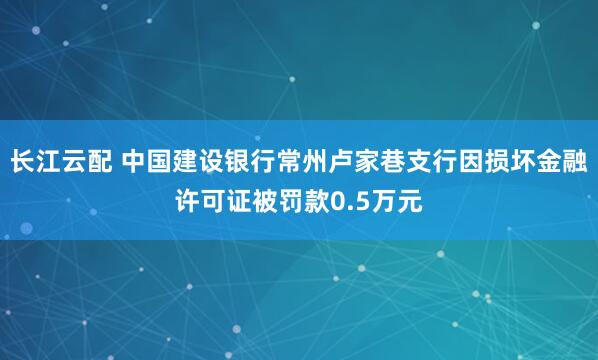 长江云配 中国建设银行常州卢家巷支行因损坏金融许可证被罚款0.5万元